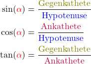 \begin{align*} \sin(\textcolor{red}{\alpha})&=\frac{\textcolor{olive}{\text{Gegenkathete}}}{\textcolor{blue}{\text{Hypotenuse}}}\\ \cos(\textcolor{red}{\alpha})&=\frac{\textcolor{purple}{\text{Ankathete}}}{\textcolor{blue}{\text{Hypotenuse}}}\\ \tan(\textcolor{red}{\alpha})&=\frac{\textcolor{olive}{\text{Gegenkathete}}}{\textcolor{purple}{\text{Ankathete}}}\\ \end{align*}