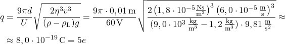 \begin{aligned} q & = \frac{9\pi d}{U}\sqrt{\frac{2\eta^3v^3}{(\rho-\rho_\text{L})g}} = \frac{9\pi \cdot 0,01\,\text{m}}{60\,\text{V}}\sqrt{\frac{2 \left(1,8\cdot 10^{-5}\frac{\text{Ns}}{\text{m}^3}\right)^3 \left(6,0\cdot 10^{-5}\,\frac{\text{m}}{\text{s}}\right)^3}{(9,0\cdot 10^{3}\,\frac{\text{kg}}{\text{m}^3}-1,2\,\frac{\text{kg}}{\text{m}^3})\cdot 9,81\,\frac{\text{m}}{\text{s}^2}}} \approx \\ & \approx 8,0\cdot 10^{-19}\,\text{C} = 5e\end{aligned}