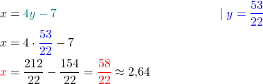 \begin{align*}  x &= \textcolor{teal}{4y - 7} \quad &| \ \textcolor{blue}{y = \frac{53}{22}} \\ x &= 4 \cdot \textcolor{blue}{\frac{53}{22}} - 7 \\ \textcolor{red}{x} &= \frac{212}{22} - \frac{154}{22} = \textcolor{red}{\frac{58}{22}} \approx 2{,}64 \end{align*}