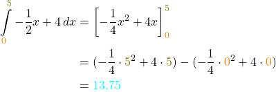 \begin{align*} \int \limits_{\textcolor{orange}{0}}^{\textcolor{olive}{5}} -\frac{1}{2}x+4 \, dx &= \biggl[-\frac{1}{4}x^2+4x\biggr]\limits_{\textcolor{orange}{0}}^{\textcolor{olive}{5}} \\ &= (-\frac{1}{4} \cdot {\textcolor{olive}{5}}^2+4\cdot {\textcolor{olive}{5}}) - (-\frac{1}{4}\cdot {\textcolor{orange}{0}}^2+4\cdot {\textcolor{orange}{0}}) \\ &= \textcolor{cyan}{13,75} \end{align*}