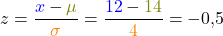\[z=\frac{\textcolor{blue}{x}-\textcolor{olive}{\mu}} {\textcolor{orange}{\sigma}}=\frac{\textcolor{blue}{12}-\textcolor{olive}{14}} {\textcolor{orange}{4}}=-0,5\]