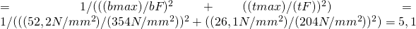 =1/√(( (σb max )/σbF 〖 )〗^2 + ( (τt max)/( τtF) )^2 )=1/√(( (52,2 N/〖mm〗^2 )/(354 N/〖mm〗^2 ) 〖 )〗^2 + ( (26,1 N/〖mm〗^2 )/(204 N/〖mm〗^2 ) )^2 )=5,1