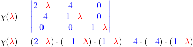 \begin{align*} \chi(\textcolor{red}{\lambda}) &= \textcolor{blue}{\begin{vmatrix} 2\textcolor{red}{-\lambda} & 4 & 0 \\ -4 & -1\textcolor{red}{-\lambda} & 0 \\ 0 & 0 & 1\textcolor{red}{-\lambda} \end{vmatrix}} \\ \chi(\textcolor{red}{\lambda})& = (\textcolor{blue}{2}\textcolor{red}{-\lambda}) \cdot (\textcolor{blue}{-1}\textcolor{red}{-\lambda}) \cdot (\textcolor{blue}{1}\textcolor{red}{-\lambda}) - \textcolor{blue}{4}\cdot (\textcolor{blue}{-4}) \cdot (\textcolor{blue}{1}\textcolor{red}{-\lambda}) \end{align*}