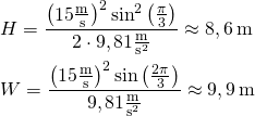 \begin{aligned} & H = \frac{\left(15\frac{\text{m}}{\text{s}}\right)^2\sin^2\left(\frac{\pi}{3}\right)}{2\cdot 9,81\frac{\text{m}}{\text{s}^2}} \approx 8,6\,\text{m} \\ & W = \frac{\left(15\frac{\text{m}}{\text{s}}\right)^2\sin\left(\frac{2\pi}{3}\right)}{9,81\frac{\text{m}}{\text{s}^2}} \approx 9,9\,\text{m} \end{aligned}