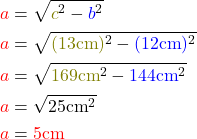 \begin{align*} \textcolor{red}{a} &= \sqrt{\textcolor{olive}{c}^2 - \textcolor{blue}{b}^2} \\ \textcolor{red}{a} &= \sqrt{\textcolor{olive}{(13\text{cm})}^2 - \textcolor{blue}{(12\text{cm})}^2} \\ \textcolor{red}{a} &= \sqrt{\textcolor{olive}{169\text{cm}}^2 - \textcolor{blue}{144\text{cm}}^2} \\ \textcolor{red}{a} &= \sqrt{25 \text{cm}^2} \\ \textcolor{red}{a} &= \textcolor{red}{5 \text{cm}} \end{align*}