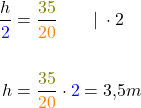 \begin{align*} \frac{h}{\textcolor{blue}{2}} &= \frac{\textcolor{olive}{35}}{\textcolor{orange}{20}} \quad\quad| \: \cdot 2 \\&\\ h &= \frac{\textcolor{olive}{35}}{\textcolor{orange}{20}} \cdot \textcolor{blue}{2} = 3,5 m \end{align*}