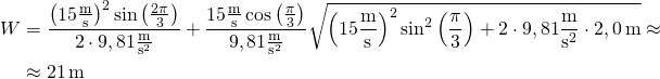 \begin{aligned} W &= \frac{\left(15\frac{\text{m}}{\text{s}}\right)^2\sin\left(\frac{2\pi}{3}\right)}{2\cdot 9,81\frac{\text{m}}{\text{s}^2}} + \frac{15\frac{\text{m}}{\text{s}}\cos\left(\frac{\pi}{3}\right)}{9,81\frac{\text{m}}{\text{s}^2}}\sqrt{\left(15\frac{\text{m}}{\text{s}}\right)^2\sin^2\left(\frac{\pi}{3}\right) + 2\cdot 9,81\frac{\text{m}}{\text{s}^2}\cdot 2,0\,\text{m}} \approx \\ &\approx 21\,\text{m} \end{aligned}