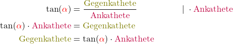 \begin{align*} \tan(\textcolor{red}{\alpha})&=\frac{\textcolor{olive}{\text{Gegenkathete}}}{\textcolor{purple}{\text{Ankathete}}}&&|\; \cdot \textcolor{purple}{\text{Ankathete}}\\ \tan(\textcolor{red}{\alpha}) \cdot \textcolor{purple}{\text{Ankathete}} &= \textcolor{olive}{\text{Gegenkathete}}\\ \textcolor{olive}{\text{Gegenkathete}}&= \tan(\textcolor{red}{\alpha}) \cdot \textcolor{purple}{\text{Ankathete}}\\ \end{align*}