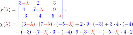 \begin{align*} \chi(\textcolor{red}{\lambda}) &= \textcolor{blue}{\begin{vmatrix} 3\textcolor{red}{-\lambda} & 2 & 3 \\ 4 & 7\textcolor{red}{-\lambda} & 9 \\ -3 & -4 & -5\textcolor{red}{-\lambda} \end{vmatrix}}\;. \\ \chi(\textcolor{red}{\lambda}) &=\phantom{-} (\textcolor{blue}{3}\textcolor{red}{-\lambda})\cdot (\textcolor{blue}{7}\textcolor{red}{-\lambda}) \cdot (\textcolor{blue}{-5}\textcolor{red}{-\lambda}) + \textcolor{blue}{2}\cdot\textcolor{blue}{9}\cdot(\textcolor{blue}{-3}) + \textcolor{blue}{3}\cdot\textcolor{blue}{4}\cdot(\textcolor{blue}{-4}) \\ & \phantom{=}-(\textcolor{blue}{-3})\cdot(\textcolor{blue}{7}\textcolor{red}{-\lambda})\cdot\textcolor{blue}{3} -(\textcolor{blue}{-4})\cdot\textcolor{blue}{9}\cdot(\textcolor{blue}{3}\textcolor{red}{-\lambda}) -(\textcolor{blue}{-5}\textcolor{red}{-\lambda})\cdot\textcolor{blue}{4}\cdot\textcolor{blue}{2}\\ \end{align*}