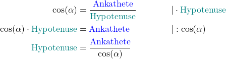 \begin{align*} \cos(\alpha) &= \frac{\text{\textcolor{blue}{Ankathete}}}{\text{\textcolor{teal}{Hypotenuse}}} &&|\cdot \text{\textcolor{teal}{Hypotenuse}} \\ \cos(\alpha) \cdot \text{\textcolor{teal}{Hypotenuse}} &= \text{\textcolor{blue}{Ankathete}} &&|: \cos(\alpha) \\ \text{\textcolor{teal}{Hypotenuse}} &= \frac{\text{\textcolor{blue}{Ankathete}}}{\cos(\alpha)} \end{align*}