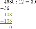 \[ \begin{array}{l} \phantom{-}4680 : 12 = 39\\ \underline{-36} \\ \phantom{-}\textcolor{olive}{108}\\ \underline{-\textcolor{olive}{\phantom{}108}}\\ \phantom{-40}\textcolor{olive}{0}\\ \end{array} \]